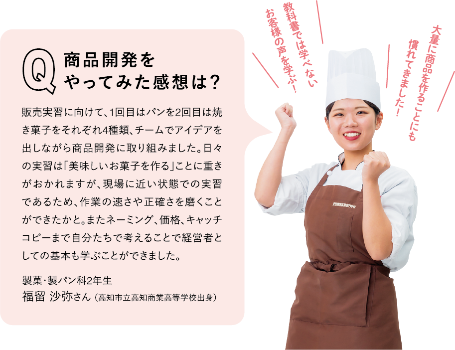 Q 商品開発をやってみた感想は？
A 販売実習に向けて、1回目はパンを2回目は焼き菓子をそれぞれ4種類、チームでアイデアを出しながら商品開発に取り組みました。日々の実習は「美味しいお菓子を作る」ことに重きがおかれますが、現場に近い状態での実習であるため、作業の速さや正確さを磨くことができたかと。またネーミング、価格、キャッチコピーまで自分たちで考えることで経営者としての基本も学ぶことができました。製菓・製パン科2年生　福留 沙弥さん（高知市立高知商業高等学校出身）