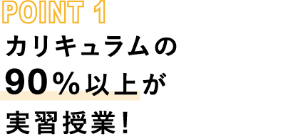 POINT1 カリキュラムの90%以上が実習授業！