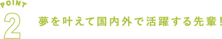 POINT2 夢を叶えて国内外で活躍する先輩！