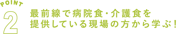 POINT2 最前線で病院食・介護食を
提供している現場の方から学ぶ！