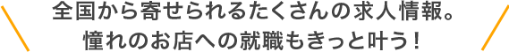 全国から寄せられるたくさんの求人情報。憧れのお店への就職もきっと叶う！